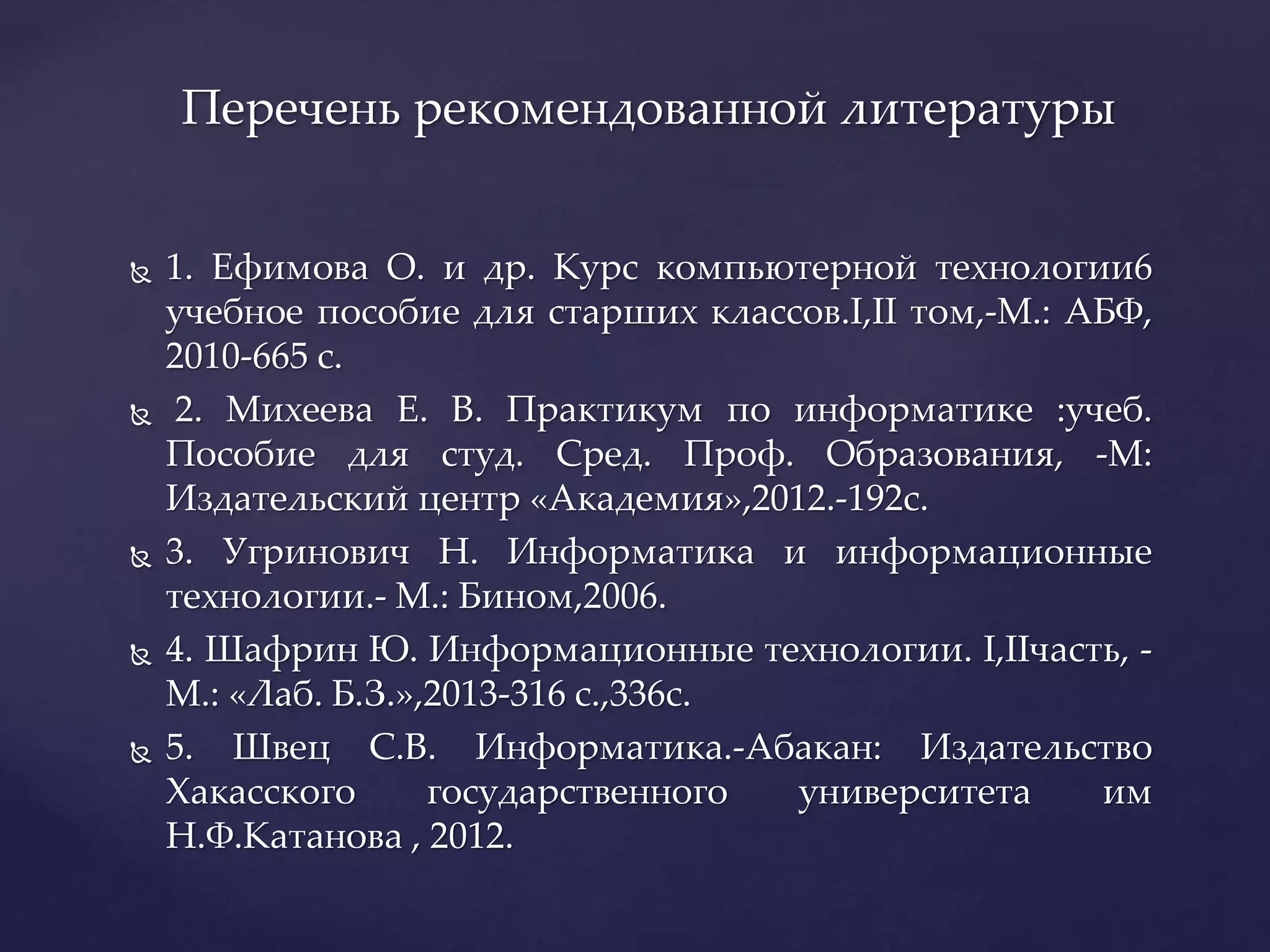  1. Ефимова О. и др. Курс компьютерной технологии6
учебное пособие для старших классов.I,II том,-М.: АБФ,
2010-665 с.
 2. Михеева Е. В. Практикум по информатике :учеб.
Пособие для студ. Сред. Проф. Образования, -М:
Издательский центр «Академия»,2012.-192с.
 3. Угринович Н. Информатика и информационные
технологии.- М.: Бином,2006.
 4. Шафрин Ю. Информационные технологии. I,IIчасть, -
М.: «Лаб. Б.З.»,2013-316 с.,336с.
 5. Швец С.В. Информатика.-Абакан: Издательство
Хакасского государственного университета им
Н.Ф.Катанова , 2012.
Перечень рекомендованной литературы
 