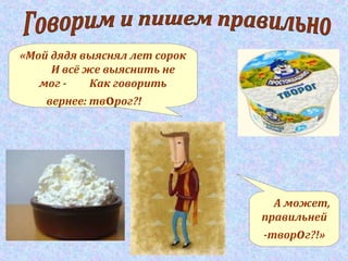 «Мой дядя выяснял лет сорок
И всё же выяснить не
мог - Как говорить
вернее: творог?!
А может,
правильней
-творог?!»
 