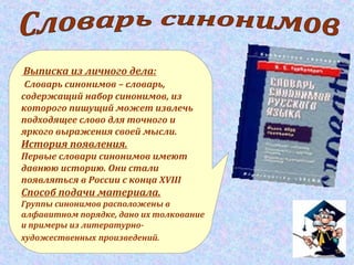 Выписка из личного дела:
Словарь синонимов – словарь,
содержащий набор синонимов, из
которого пишущий может извлечь
подходящее слово для точного и
яркого выражения своей мысли.
История появления.
Первые словари синонимов имеют
давнюю историю. Они стали
появляться в России с конца XVIII
Способ подачи материала.
Группы синонимов расположены в
алфавитном порядке, дано их толкование
и примеры из литературно-
художественных произведений.
 