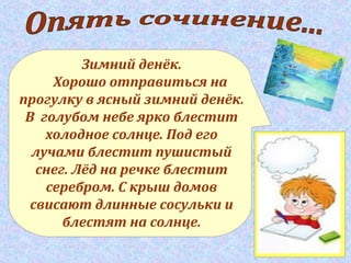 Зимний денёк.
Хорошо отправиться на
прогулку в ясный зимний денёк.
В голубом небе ярко блестит
холодное солнце. Под его
лучами блестит пушистый
снег. Лёд на речке блестит
серебром. С крыш домов
свисают длинные сосульки и
блестят на солнце.
 