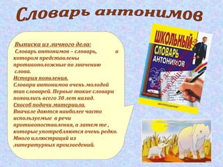 Выписка из личного дела:
Словарь антонимов – словарь, в
котором представлены
противоположные по значению
слова.
История появления.
Словари антонимов очень молодой
тип словарей. Первые такие словари
появились всего 30 лет назад.
Способ подачи материала.
Вначале даются наиболее часто
используемые в речи
противопоставления, а затем те ,
которые употребляются очень редко.
Много иллюстраций из
литературных произведений.
 