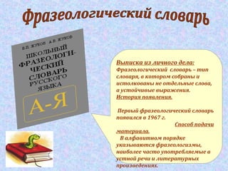 Выписка из личного дела:
Фразеологический словарь – тип
словаря, в котором собраны и
истолкованы не отдельные слова,
а устойчивые выражения.
История появления.
Первый фразеологический словарь
появился в 1967 г.
Способ подачи
материала.
В алфавитном порядке
указываются фразеологизмы,
наиболее часто употребляемые в
устной речи и литературных
произведениях.
 