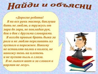 «Дорогие ребята!
Я на все руки мастер, баклуши
бить не люблю, а тружусь от
зари до зари, не покладая рук,
бок о бок с другими словарями.
Я всегда привык брать быка за
рога и не люблю переливать из
пустого в порожнее. Никому
не вставляю палки в колеса, не
навожу тень на плетень
и не пускаю пыль в глаза.
Я не лыком шит и за словом в
карман не лезу».
 