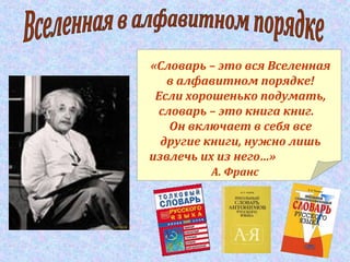 «Словарь – это вся Вселенная
в алфавитном порядке!
Если хорошенько подумать,
словарь – это книга книг.
Он включает в себя все
другие книги, нужно лишь
извлечь их из него…»
А. Франс
 