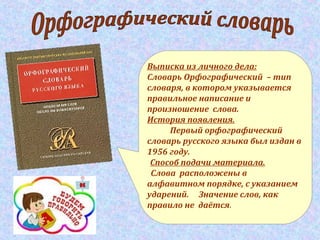 Выписка из личного дела:
Словарь Орфографический – тип
словаря, в котором указывается
правильное написание и
произношение слова.
История появления.
Первый орфографический
словарь русского языка был издан в
1956 году.
Способ подачи материала.
Слова расположены в
алфавитном порядке, с указанием
ударений. Значение слов, как
правило не даётся.
 