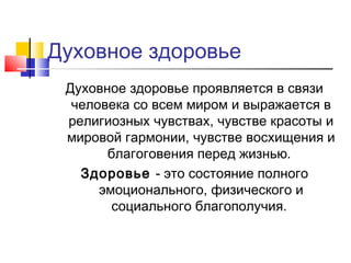 Духовное здоровье
Духовное здоровье проявляется в связи
человека со всем миром и выражается в
религиозных чувствах, чувстве красоты и
мировой гармонии, чувстве восхищения и
благоговения перед жизнью.
Здоровье - это состояние полного
эмоционального, физического и
социального благополучия.
 