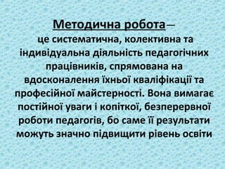 Методична робота—
це систематична, колективна та
індивідуальна діяльність педагогічних
працівників, спрямована на
вдосконалення їхньої кваліфікації та
професійної майстерності. Вона вимагає
постійної уваги і копіткої, безперервної
роботи педагогів, бо саме її результати
можуть значно підвищити рівень освіти
 