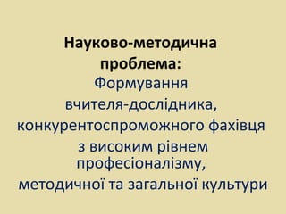 Науково-методична
проблема:
Формування
вчителя-дослідника,
конкурентоспроможного фахівця
з високим рівнем
професіоналізму,
методичної та загальної культури
 