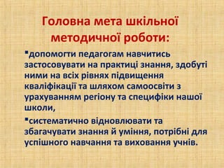 Головна мета шкільної
методичної роботи:
допомогти педагогам навчитись
застосовувати на практиці знання, здобуті
ними на всіх рівнях підвищення
кваліфікації та шляхом самоосвіти з
урахуванням регіону та специфіки нашої
школи,
систематично відновлювати та
збагачувати знання й уміння, потрібні для
успішного навчання та виховання учнів.
 
