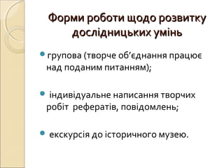 Форми роботи щодо розвиткуФорми роботи щодо розвитку
дослідницьких уміньдослідницьких умінь
групова (творче об’єднання працює
над поданим питанням);
 індивідуальне написання творчих
робіт рефератів, повідомлень;
 екскурсія до історичного музею.
 