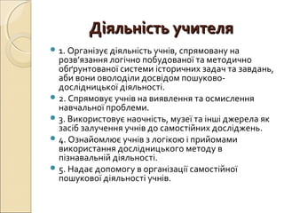 Діяльність учителяДіяльність учителя
 1. Організує діяльність учнів, спрямовану на
розв’язання логічно побудованої та методично
обґрунтованої системи історичних задач та завдань,
аби вони оволоділи досвідом пошуково-
дослідницької діяльності.
 2. Спрямовує учнів на виявлення та осмислення
навчальної проблеми.
 3. Використовує наочність, музеї та інші джерела як
засіб залучення учнів до самостійних досліджень.
 4. Ознайомлює учнів з логікою і прийомами
використання дослідницького методу в
пізнавальній діяльності.
 5. Надає допомогу в організації самостійної
пошукової діяльності учнів.
 