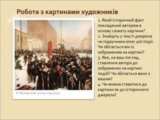 Робота з картинами художників
В. Маковський. 9 січня 1905 року
1. Який історичний факт
покладений автором в
основу сюжету картини?
2. Знайдіть у тексті джерела
чи підручника опис цієї події.
Чи збігається він із
зображеним на картині?
3. Яке, на ваш погляд,
ставлення автора до
зображених на картині
подій? Чи збігається воно з
вашим?
4. Чи можна ставитися до
картини як до історичного
джерела?
 