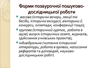 Форми позаурочної пошуково-Форми позаурочної пошуково-
дослідницької роботидослідницької роботи
 масова (історичні вечори, лекції та
бесіди, історичні екскурсії, вікторини й
конкурси, олімпіади, конференції тощо);
групова (історичний гурток, робота в
музеї; випуск історичних газет, журналів,
здійснення учнівських проектів);
індивідуальна (читання історичної
літератури, робота в архівах, написання
рефератів та доповідей, науково-
дослідницьких робіт)
 