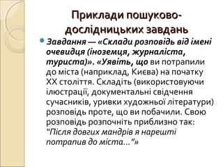 Приклади пошуково-Приклади пошуково-
дослідницьких завданьдослідницьких завдань
Завдання — «Склади розповідь від імені
очевидця (іноземця, журналіста,
туриста)». «Уявіть, що ви потрапили
до міста (наприклад, Києва) на початку
ХХ століття. Складіть (використовуючи
ілюстрації, документальні свідчення
сучасників, уривки художньої літератури)
розповідь проте, що ви побачили. Свою
розповідь розпочніть приблизно так:
“Після довгих мандрів я нарешті
потрапив до міста…”»
 
