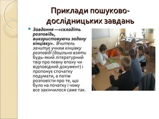 Приклади пошуково-Приклади пошуково-
дослідницьких завданьдослідницьких завдань
 Завдання —«складіть
розповідь,
використовуючи задану
кінцівку». Вчитель
зачитує учням кінцівку
розповіді (доцільно взяти
будь-який літературний
твір про певну епоху чи
відповідний документ) і
пропонує спочатку
подумати, а потім
розповісти про те, що
було на початку і чому
все закінчилося саме так.
 