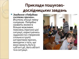 Приклади пошуково-Приклади пошуково-
дослідницьких завданьдослідницьких завдань
 Завдання «Побудова
системи причин».
Вчитель описує певну
ситуацію. Потрібно
назвати якомога
більше можливих
пояснень (причин) цієї
ситуації, користуючись
заданим (чи створеним
спільно в групі)
алгоритмом причин,
виходячи з того, що
вони можуть бути в
суб’єкті дії, його об’єкті
та в ситуації.
 