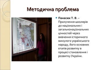Методична проблемаМетодична проблема
 Панасюк Т. В. –
Прилучення школярів
до національних і
загальнонаціональних
цінностей через
вивчення історичного
минулого українського
народу, його основних
етапів розвитку в
процесі становлення і
розвитку України.
 
