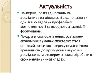 АктуальністьАктуальність
По-перше, розгляд навчально-
дослідницької діяльності є одночасно як
однієї зі складових професійної
компетентності та як одного зі шляхів її
формування.
По-друге, сьогодні в нових соціально-
економічних умовах спостерігається
стрімкий розвиток інтересу педагогічних
працівників до проведення наукових
досліджень та експериментальної роботи в
своїх навчальних закладах.
 