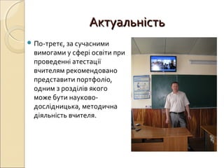 АктуальністьАктуальність
 По-третє, за сучасними
вимогами у сфері освіти при
проведенні атестації
вчителям рекомендовано
представити портфоліо,
одним з розділів якого
може бути науково-
дослідницька, методична
діяльність вчителя.
 