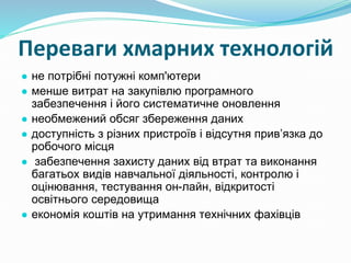 Переваги хмарних технологій
● не потрібні потужні комп'ютери
● менше витрат на закупівлю програмного
забезпечення і його систематичне оновлення
● необмежений обсяг збереження даних
● доступність з різних пристроїв і відсутня прив’язка до
робочого місця
● забезпечення захисту даних від втрат та виконання
багатьох видів навчальної діяльності, контролю і
оцінювання, тестування он-лайн, відкритості
освітнього середовища
● економія коштів на утримання технічних фахівців
 