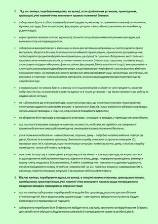 2. Під час канікул, перебуваючивдома, на вулиці, в спеціалізованих установах, приміщеннях,
транспорті,учні повинні чітко виконувати правила пожежної безпеки:
 забороненобратиз собою вогненебезпечні предмети,які можутьспричинитипожежу(запальнички,
сірники,петарди,бенгальські вогні,феєрверки,цигарки, легкозаймисті речовини,вогнезаймисту
рідинутощо);
 користуватисягазовою плитоювдомаслід тількиізспеціалізованимелектричнимприладомдля
вмикання і під наглядомдорослих;
 забороненовикористовувативіконниці навікнадлязатемненняприміщеньі застосовуватигорючі
матеріали;зберігатибензин,газта інші легкозаймисті горючі рідини,приноситиїх доприміщення;
застосовуватипредметиоформленняприміщень,декораціїтасценічне обладнання,виготовлене з
горючих синтетичних матеріалів,штучних тканині волокон(пінопласту,поролону,полівінілутощо);
застосовувативідкритийвогонь (факели,свічки,феєрверки,бенгальські вогні тощо),використовувати
хлопушки;застосовуватидугові прожектори,влаштовуватисвітловіефектиіззастосуваннямхімічних
та інших речовин,які можутьвикликатизагоряння;встановлюватистільці,кріслатощо,конструкції,які
виконаноз пластмасі легкозаймистих матеріалів,атакожзахаращуватипредметамипроходита
аварійні виходи;
 у жодномуразі не можна братина вулиці чи в іншомумісці незнайомі чи чужі предмети,зокрема
побутовутехніку,не вмикатиїх у розеткувдома чи в інших установах – це може призвестидо вибухута
надзвичайної ситуації;
 не наближатися до електроприладів,музичноїапаратури,щоживлятьсяструмом.Користуватися
електроприладамитількисухимирукамиі в присутності батьків.Уразі виявленняобірваних проводів,
неізольованоїпроводки,її іскріння,сліднегайноповідомитидорослих;
 не збиратися біляпроходівугромадських установах,на входах та виходах,у приміщеннях вестибюлю;
 під час участі в масових заходах не кричати,не свистіти,не бігати,не стрибати,не створювати
травмонебезпечних ситуаційуприміщенні,виконуватиправилапожежноїбезпеки;
 уразі пожежноїнебезпеки:наявності вогню,іскріння,диму – потрібнонегайновийтина повітря(за
двері,балкон) такликатина допомогу.Викликатислужбупожежноїохорониза номером101,
назвавши своє ім’я,прізвище,короткоописавшиситуацію:наявністьвогню,диму,кількістьлюдейу
приміщенні,такожсвійномертелефону;
 при появі запахугазу в приміщенні ужодномуразі не вмикати електроприлади,не користуватися
стаціонарнимчи мобільнимтелефоном,відчинитивікна,двері,перевіритиприміщення,вимкнути
газову плиту,якщовона булаввімкнена,й вийти з приміщення;покликатинадопомогудорослих,
негайноповідомитив газову службуза номером104 чи 101 пожежнуохорону;назвавшисвоє ім’я,
прізвище,короткоописавшиситуаціюйзалишившисвій номертелефону.
3. Під час канікул, перебуваючивдома, на вулиці, в спеціалізованих установах, громадських місцях,
приміщеннях,транспорті тощо,учні повинні чітко виконувати правила щодо попередження
нещасних випадків, травмування, отруєння тощо:
 під час канікул забороненоперебуватибіляводоймбезсупроводудорослих длязапобігання
утопленнядітей.Коливодапокриташаромльоду – категоричнозабороненоступатиналіддля
попередженняпровалюванняпіднього;
 забороненоперебуватибілябудівельних майданчиків,кар’єрів,закинутихнапівзруйнованих будівель
для запобіганняобрушеньбудівельних матеріалівйпопередженнятравмтазагибелі дітей;
 