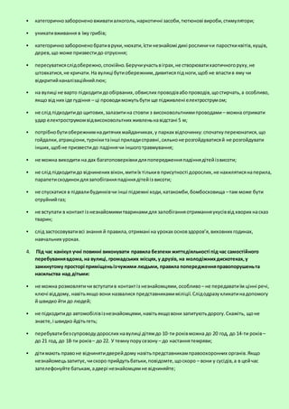  категоричнозабороненовживатиалкоголь,наркотичні засоби,тютюнові вироби,стимулятори;
 уникативживання в їжу грибів;
 категоричнозабороненобративруки,нюхати,їсти незнайомі дикі рослиничи паросткиквітів,кущів,
дерев,що може призвестидо отруєння;
 пересуватисяслідобережно,спокійно.Беручиучастьвіграх,не створюватихаотичногоруху,не
штовхатися,не кричати.На вулиці бутиобережним,дивитисяпід ноги,щоб не впастив яму чи
відкритийканалізаційнийлюк;
 на вулиці не варто підходитидообірваних,обвислих проводівабопроводів,щостирчать,а особливо,
якщо від них іде гудіння – ці проводиможутьбути ще підживлені електрострумом;
 не слід підходитидо щитових,залазитина стовпи з високовольтнимипроводами – можна отримати
удар електрострумомвідвисоковольтних живленьнавідстані 5 м;
 потрібнобутиобережнимнадитячих майданчиках,у парках відпочинку:спочаткупереконатися,що
гойдалки,атракціони,турнікитаінші приладисправні,сильноне розгойдуватисяй не розгойдувати
інших,щобне призвестидо падіннячи іншоготравмування;
 не можна виходити на дах багатоповерхівкидляпопередженняпадіннядітейізвисоти;
 не слід підходитидо відчинених вікон,митиїх тількив присутності дорослих,не нахилятисянаперила,
парапетисходинокдлязапобіганняпадіннядітейіз висоти;
 не спускатися в підвалибудинківчи інші підземні ходи,катакомби,бомбосховища –там може бути
отруйнийгаз;
 не вступати в контактіз незнайомимитваринамидля запобіганняотриманняукусіввід хворих насказ
тварин;
 слід застосовувативсі знання й правила,отримані на уроках основздоров’я,виховних годинах,
навчальних уроках.
4. Під час канікул учні повинні виконувати правила безпеки життєдіяльності під час самостійного
перебуваннявдома, на вулиці, громадських місцях,у друзів, на молодіжнихдискотеках,у
замкнутому просторі приміщеньізчужими людьми, правила попередженняправопорушеньта
насильства над дітьми:
 не можна розмовлятичи вступатив контактіз незнайомцями,особливо– не передаватиїм цінні речі,
ключі віддому, навітьякщо вони назвалися представникамиміліції.Слідодразукликатинадопомогу
й швидко йти до людей;
 не підходитидо автомобілівізнезнайомцями,навітьякщовони запитуютьдорогу.Скажіть, щоне
знаєте,і швидко йдітьгеть;
 перебуватибезсупроводудорослих навулиці дітямдо 10-ти роківможна до 20 год, до 14-ти років–
до 21 год, до 18-ти років– до 22. У темнупорусезону – до настаннятемряви;
 дітимають правоне відчинятидверейдому навітьпредставникамправоохоронних органів.Якщо
незнайомецьзапитує,чискоро прийдутьбатьки,повідомте,щоскоро – вони у сусідів,а в цейчас
зателефонуйте батькам,адвері незнайомцямне відчиняйте;
 
