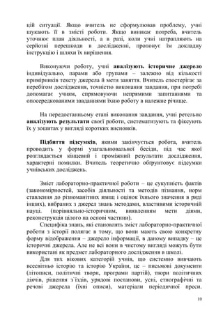 цій ситуації. Якщо вчитель не сформулював проблему, учні
шукають її в змісті роботи. Якщо виникає потреба, вчитель
уточнює план діяльності, а в разі, коли учні натрапляють на
серйозні перешкоди в дослідженні, пропонує їм докладну
інструкцію і шляхи їх вирішення.
Виконуючи роботу, учні аналізують історичне джерело
індивідуально, парами або групами – залежно від кількості
примірників тексту джерела й мети заняття. Вчитель спостерігає за
перебігом дослідження, точністю виконання завдання, при потребі
допомагає учням, спрямовуючи непрямими запитаннями та
опосередкованими завданнями їхню роботу в належне річище.
На передостанньому етапі виконання завдання, учні ретельно
аналізують результати своєї роботи, систематизують та фіксують
їх у зошитах у вигляді коротких висновків.
Підбиття підсумків, якими закінчується робота, вчитель
проводить у формі узагальнювальної бесіди, під час якої
розглядається кінцевий і проміжний результати дослідження,
характерні помилки. Вчитель теоретично обґрунтовує підсумки
учнівських досліджень.
Зміст лабораторно-практичної роботи – це сукупність фактів
(закономірностей, засобів діяльності та методів пізнання, норм
ставлення до різноманітних явищ і оцінок їхнього значення в ряді
інших), вибраних з джерел знань методами, властивими історичній
науці. (порівняльно-історичним, виявленням мети діями,
реконструкція цілого на основі частини).
Специфіка знань, які становлять зміст лабораторно-практичної
роботи з історії полягає в тому, що вони мають свою конкретну
форму відображення – джерело інформації, в даному випадку – це
історичні джерела. Але не всі вони в чистому вигляді можуть бути
використані як предмет лабораторного дослідження в школі.
Для тих вікових категорій учнів, що системно вивчають
всесвітньо історію та історію України, це – письмові документи
(літописи, політичні твори, програми партій), твори політичних
діячів, рішення з`їздів, урядові постанови, усні, етнографічні та
речові джерела (їхні описи), матеріали періодичної преси.
10
 