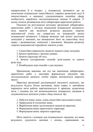 переростання її в інтерес, у пізнавальну активність аж до
досягнення пізнавальної самостійності, сприяти розвиткові волі й
наполегливості в навчанні; удосконалювати емоційну сферу
особистості; виробляти загальнонавчальні вміння й навики. У
цьому полягає розвивальна мета лабораторно-практичної роботи.
Оскільки ми розглядаємо методику організації лабораторно-
практичних робіт з погляду піднесення пізнавальної активності,
мета заняття має включати розвиток реальних творчих
можливостей учнів, що спирається на попередній досвід
пізнавальної активності. І.Лернер визначає цей аспект настільки
значущим у навчанні, що виокремлює його як самостійну мету
поряд з розвиваючою, освітньою і виховною. Завдання розвитку
творчих можливостей передбачає навчити учнів:
1. Самостійно переносити засвоєні знання в нову ситуацію.
2. Бачити проблеми у звичних умовах.
3. Бачити структуру об`єкту.
4. Бачити альтернативи способу розв`язання та самого
розв`язку.
5. Комбінувати нові способи з уже відомих.
Принципово важливо, що під час виконання лабораторно-
практичних робіт у школярів формуються уявлення про
загальнолюдські цінності, етичні норми, виховуються моральні
якості.
Практика організації дослідницької діяльності засвідчує, що
результати будуть більш вагомими, якщо поряд із звичайною
корекцією мети роботи вирізнятиметься й провідна дидактична
мета, і залежно від неї визначатиметься пізнавальне завдання й
дозуватиметься допомога учням з боку вчителя. Це:
1. Набуття нових знань, умінь самостійно оволодівати ними.
2. Закріплення й уточнення знань.
3. Вироблення вмінь застосовувати знання на практиці.
4. Формування вмінь практичного характеру.
5. Формування вмінь творчого характеру.
Мета заняття є основою для пізнавального завдання, під яким
розуміють сукупність вказівок і питань, спрямованих на
12
 