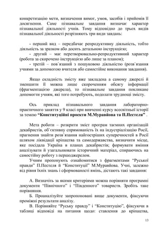 конкретизацію мети, визначення вимог, умов, засобів і прийомів її
досягнення. Саме пізнавальне завдання визначає характер
пізнавальної діяльності учнів. Тому відповідно до трьох видів
пізнавальної діяльності розрізняють три види завдань:
- перший вид – передбачає репродуктивну діяльність, тобто
діяльність за зразком або досить детальною інструкцією;
- другий – має перетворювально-репродуктивний характер
(робота за скорочено інструкцією або лише за планом);
- третій – пов`язаний з пошуковою діяльністю (розв`язання
учнями за допомогою вчителя або самостійне виконання завдання).
Якщо складність змісту вже закладена а самому джерелі й
зменшити її можна лише скороченням обсягу інформації
(фрагментацією джерела), то пізнавальне завдання покликане
допомогти учням, які того потребують, подолати труднощі змісту.
Ось приклад пізнавального завдання лабораторно-
практичного заняття у 9 класі при вивченні курсу всесвітньої історії
за темою “Конституційні проекти М.Муравйова та П.Пестеля” .
Мета роботи – розкрити зміст програм таємних організацій
декабристів, об`єктивну спрямованість їх на індустріалізацію Росії,
прагнення знайти розв`язання найгостріших суперечностей в Росії
шляхом ліквідації кріпацтва та самодержавства, визначити місце,
яке посідала Україна в планах декабристів; формувати вміння
аналізувати й узагальнювати історичний матеріал, спираючись на
самостійну роботу з першоджерелом.
Учням пропонують ознайомитися з фрагментами “Руської
правди” П.Пестеля й “Конституції” М.Муравйова. Учні, залежно
від рівня їхніх знань і сформованості вмінь, дістають такі завдання:
А. Визначіть за якими критеріями можна порівняти програмні
документи “Північного” і “Південного” товариств. Зробіть таке
порівняння.
Б. Проаналізуйте запропоновані вище документи, фіксуючи
проміжні результати аналізу.
В. Порівняйте “Руську правду” і “Конституцію”, фіксуючи в
таблиці відповіді на питання щодо: ставлення до кріпацтва,
13
 