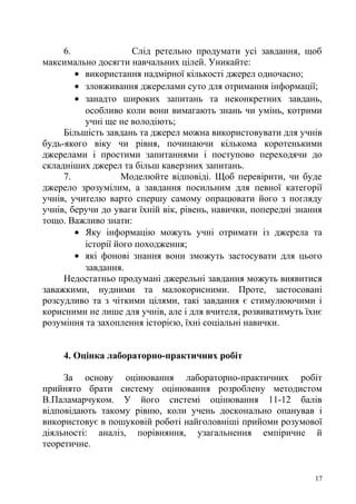 6. Слід ретельно продумати усі завдання, щоб
максимально досягти навчальних цілей. Уникайте:
• використання надмірної кількості джерел одночасно;
• зловживання джерелами суто для отримання інформації;
• занадто широких запитань та неконкретних завдань,
особливо коли вони вимагають знань чи умінь, котрими
учні ще не володіють;
Більшість завдань та джерел можна використовувати для учнів
будь-якого віку чи рівня, починаючи кількома коротенькими
джерелами і простими запитаннями і поступово переходячи до
складніших джерел та більш каверзних запитань.
7. Моделюйте відповіді. Щоб перевірити, чи буде
джерело зрозумілим, а завдання посильним для певної категорії
учнів, учителю варто спершу самому опрацювати його з погляду
учнів, беручи до уваги їхній вік, рівень, навички, попередні знання
тощо. Важливо знати:
• Яку інформацію можуть учні отримати із джерела та
історії його походження;
• які фонові знання вони зможуть застосувати для цього
завдання.
Недостатньо продумані джерельні завдання можуть виявитися
заважкими, нудними та малокорисними. Проте, застосовані
розсудливо та з чіткими цілями, такі завдання є стимулюючими і
корисними не лише для учнів, але і для вчителя, розвиватимуть їхнє
розуміння та захоплення історією, їхні соціальні навички.
4. Оцінка лабораторно-практичних робіт
За основу оцінювання лабораторно-практичних робіт
прийнято брати систему оцінювання розроблену методистом
В.Паламарчуком. У його системі оцінювання 11-12 балів
відповідають такому рівню, коли учень досконально опанував і
використовує в пошуковій роботі найголовніші прийоми розумової
діяльності: аналіз, порівняння, узагальнення емпіричне й
теоретичне.
17
 