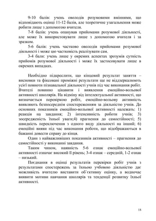 9-10 балів: учень оволодів розумовими вміннями, що
відповідають оцінці 11-12 балів, але теоретичне узагальнення може
робити лише з допомогою вчителя.
7-8 балів: учень опанував прийомами розумової діяльності,
але може їх використовувати лише з допомогою вчителя і за
зразком.
5-6 балів: учень частково оволодів прийомами розумової
діяльності і може цю частковість реалізувати сам.
3-4 бали: учень лише у окремих аспектах зрозумів сутність
прийомів розумової діяльності і може їх застосовувати лише в
окремих випадках.
Необхідно підкреслити, що кінцевий результат заняття –
висновки та фіксовані проміжні результати ще не віддзеркалюють
усієї повноти пізнавальної діяльності учнів під час виконання робіт.
Вчителі повинно цікавити і виявлення емоційно-вольової
активності школярів. На відміну від інтелектуальної активності, що
визначається перевіркою робіт, емоційно-вольову активність
виявляють безпосереднім спостереженням за діяльністю учнів. До
основних показників емоційно-вольової активності належать: 1)
реакція на завдання; 2) інтенсивність роботи учнів; 3)
зосередженість їхньої уваги;4) прагнення до самостійності; 5)
швидкість переключення з одного виду діяльності на інший; 6)
емоційні вияви під час виконання роботи, що відображаються в
бажанні довести справу до кінця.
Один з найважливіших показників активності – прагнення до
самостійності у виконанні завдання.
Таким чином, наявність 5-6 ознак емоційно-вольової
активності означає високий її рівень; 3-4 ознак – середній, 1-2 ознак
– низький.
Поєднання в оцінці результатів перевірки робіт учнів з
результатами спостережень за їхньою учбовою діяльністю дає
можливість вчителю виставити об`єктивну оцінку, а водночас
виявити мотиви навчання школярів та тенденції розвитку їхньої
активності.
18
 
