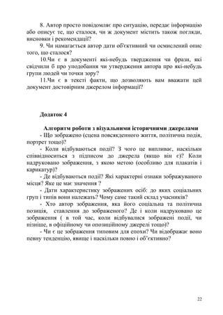 8. Автор просто повідомляє про ситуацію, передає інформацію
або описує те, що сталося, чи ж документ містить також погляди,
висновки і рекомендації?
9. Чи намагається автор дати об'єктивний чи осмислений опис
того, що сталося?
10.Чи є в документі які-небудь твердження чи фрази, які
свідчили б про уподобання чи утвердження автора про які-небудь
групи людей чи точки зору?
11.Чи є в тексті факти, що дозволяють вам вважати цей
документ достовірним джерелом інформації?
Додаток 4
Алгоритм роботи з візуальними історичними джерелами
- Що зображено (сцена повсякденного життя, політична подія,
портрет тощо)?
- Коли відбуваються події? З чого це випливає, наскільки
співвідноситься з підписом до джерела (якщо він є)? Коли
надруковано зображення, з якою метою (особливо для плакатів і
карикатур)?
- Де відбуваються події? Які характерні ознаки зображуваного
місця? Яке це має значення ?
- Дати характеристику зображених осіб: до яких соціальних
груп і типів вони належать? Чому саме такий склад учасників?
- Хто автор зображення, яка його соціальна та політична
позиція, ставлення до зображеного? Де і коли надруковано це
зображення ( в той час, коли відбувалися зображені події, чи
пізніше, в офіційному чи опозиційному джерелі тощо)?
- Чи є це зображення типовим для епохи? Чи відображає воно
певну тенденцію, явище і наскільки повно і об’єктивно?
22
 