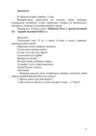 Додаток 6
В. Власов Історія України. 7 клас.
Використання документів на початку уроку розвиває
пізнавальну активність учнів, пробуджує інтерес до навчального
матеріалу, підвищує цілеспрямованість уроку.
Наприклад, початок теми: «Київська Русь у другій половині
ХІ – першій половині ХІІІ ст.»
Документ:
Геніальний поет 12 ст. у поемі «Слово о полку Ігоревім»
картав руських князів:
Перестали князі невірних воювати,
Стали один одному казати:
Се моє, а се теж моє, брате!
Стали вони діла дрібні
Вважати за великі,
На себе самих підіймати чвари, -
А невірні з усіх сторін находили,
Землю Руську долали.
Запитання:
1. Використовуючи текст історичного джерела, визначте, який
період історії Київської Русі він описує?
2. Що ви знаєте про цей період?
3. Яке почуття звучить в устах автора «Слова…»? Чому?
24
 