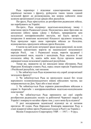 Рада переміщує і відкликає односторонніми наказами
українські частини з фронту, руйнуючи таким чином єдиний
загальний фронт до розмежування, яке можна здійснити лише
шляхом організованої угоди урядів обох республік.
По-друге, Рада приступила до роззброєння радянських військ,
що перебувають на Україні.
По-третє, Рада підтримує кадетсько-каледінську змову і
повстання проти Радянської влади. Посилаючись явно брехливо на
автономні нібито права «Дону і Кубані», прикриваючи цим
каледінські контрреволюційні виступи, які йдуть врозріз з
інтересами й вимогами величезної більшості трудового козацтва,
Рада пропускає через свою територію війська до Каледіна,
відмовляючись пропускати війська проти Каледіна.
Стаючи на цей шлях нечуваної зради щодо революції, на шлях
підтримки найлютіших ворогів як національної незалежності
народів Росії, так і Радянської влади, ворогів трудящої і
експлуатованої маси, кадетів і каледінців, Рада змусила б нас
оголосити війну їй, навіть якби вона булла органом вищої
державної влади незалежної української республіки.
Тепер же, зважаючи на всі викладені вище обставини, Рада
Народних Комісарів ставить Раді, перед лицем народів Української
і Російської республік, такі питання:
1. Чи зобов'язується Рада відмовитися від спроб дезорганізації
загального фронту?
2. Чи зобов'язується Рада не пропускати надалі без згоди
верховного головнокомандуючого ніяких військових частин, що
направляються на Дон, Урал або в інші місця?
3. Чи зобов'язується Рада сприяти революційним військам в
справі їх боротьби з контрреволюційним кадетсько-каледінським
повстанням?
4. Чи зобов'язується Рада припинити всі свої спроби
роззброєння радянських полків та робітничої Червоної гвардії на
Україні і повернути негайно зброю тим, у кого вона була віднята?
У разі неодержання задовільної відповіді на ці питання
протягом 48 годин, Рада Народних Комісарів вважатиме Раду в
стані відкритої війни проти Радянської влади в Росії і на Україні.»
Вісник Генерального Секретаріату УНР. — 1917.— 9 груд.
30
 
