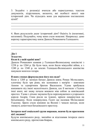 3. Згадайте з розповіді вчителя або користуючись текстом
документів, підручником, визначте, які особисті якості мав
історичний діяч. Чи підходять вони для вирішення поставлених
цілей?
__________________________________________________________
__________________________________________________________
__________________________________________________________
4. Яких результатів досяг історичний діяч? Оцініть їх (позитивні,
негативні). Подумайте, чому вони стали можливі. Наприклад: дамо
коротку характеристику князя Данила Романовича Галицького.
__________________________________________________________
__________________________________________________________
__________________________________________________________
Дія 1
Згадуємо.
Коли й у якій країні жив?
Данило Романович княжив у Галицько-Волинському князівстві з
1238 р. по 1264 р. Це були часи, коли йшли міжусобні війни, а з
1240 р. по 1340 р. на землях Галицько-Волинського князівства
панували монголо-татари.
В яких умовах формувалися його погляди?
Коли у 1205 р. загинув батько Данила князь Роман Мстиславич,
хлопчику було три роки, він залишився з матір'ю - княгинею
Анною та однорічним братом Васильком. Удова пробувала
князювати від імені малолітнього Данила, але її вигнали з Галича
інші князі, які знову почали воювати між собою за князівський
престол. Удова з дітьми змушена була переховуватися в угорського
короля Андрія. Сини росли на чужині, мріяли повернутися на
батьківщину. Коли повернулися, Галич ще належав Мстиславові
Удалому. Брати стали князями на Волині і чекали нагоди, коли
зможуть домогтися батьківського престолу.
Інтереси якої соціальної групи виражав, якими були прагнення
цієї людини?
Будучи князівського роду, звичайно ж відстоював інтереси свого
князівського роду, протистояв боярам..
33
 