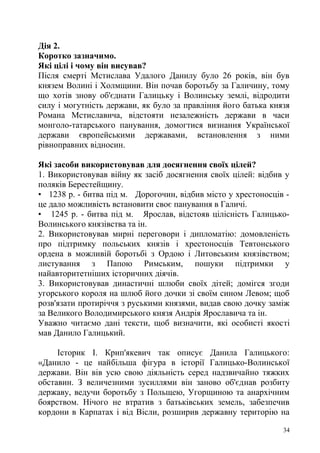 Дія 2.
Коротко зазначимо.
Які цілі і чому він висував?
Після смерті Мстислава Удалого Данилу було 26 років, він був
князем Волині і Холмщини. Він почав боротьбу за Галичину, тому
що хотів знову об'єднати Галицьку і Волинську землі, відродити
силу і могутність держави, як було за правління його батька князя
Романа Мстиславича, відстояти незалежність держави в часи
монголо-татарського панування, домогтися визнання Української
держави європейськими державами, встановлення з ними
рівноправних відносин.
Які засоби використовував для досягнення своїх цілей?
1. Використовував війну як засіб досягнення своїх цілей: відбив у
поляків Берестейщину.
• 1238 р. - битва під м. Дорогочин, відбив місто у хрестоносців -
це дало можливість встановити своє панування в Галичі.
• 1245 р. - битва під м. Ярослав, відстояв цілісність Галицько-
Волинського князівства та ін.
2. Використовував мирні переговори і дипломатію: домовленість
про підтримку польських князів і хрестоносців Тевтонського
ордена в можливій боротьбі з Ордою і Литовським князівством;
листування з Папою Римським, пошуки підтримки у
найавторитетніших історичних діячів.
3. Використовував династичні шлюби своїх дітей; домігся згоди
угорського короля на шлюб його дочки зі своїм сином Левом; щоб
розв'язати протиріччя з руськими князями, видав свою дочку заміж
за Великого Володимирського князя Андрія Ярославича та ін.
Уважно читаємо дані тексти, щоб визначити, які особисті якості
мав Данило Галицький.
Історик І. Крип'якевич так описує Данила Галицького:
«Данило - це найбільша фігура в історії Галицько-Волинської
держави. Він вів усю свою діяльність серед надзвичайно тяжких
обставин. З величезними зусиллями він заново об'єднав розбиту
державу, ведучи боротьбу з Польщею, Угорщиною та анархічним
боярством. Нічого не втратив з батьківських земель, забезпечив
кордони в Карпатах і від Вісли, розширив державну територію на
34
 