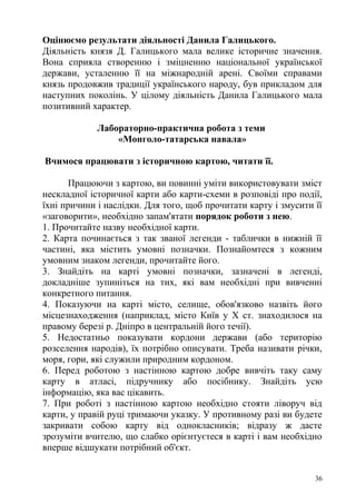 Оцінюємо результати діяльності Данила Галицького.
Діяльність князя Д. Галицького мала велике історичне значення.
Вона сприяла створенню і зміцненню національної української
держави, усталенню її на міжнародній арені. Своїми справами
князь продовжив традиції українського народу, був прикладом для
наступних поколінь. У цілому діяльність Данила Галицького мала
позитивний характер.
Лабораторно-практична робота з теми
«Монголо-татарська навала»
Вчимося працювати з історичною картою, читати її.
Працюючи з картою, ви повинні уміти використовувати зміст
нескладної історичної карти або карти-схеми в розповіді про події,
їхні причини і наслідки. Для того, щоб прочитати карту і змусити її
«заговорити», необхідно запам'ятати порядок роботи з нею.
1. Прочитайте назву необхідної карти.
2. Карта починається з так званої легенди - таблички в нижній її
частині, яка містить умовні позначки. Познайомтеся з кожним
умовним знаком легенди, прочитайте його.
3. Знайдіть на карті умовні позначки, зазначені в легенді,
докладніше зупиніться на тих, які вам необхідні при вивченні
конкретного питання.
4. Показуючи на карті місто, селище, обов'язково назвіть його
місцезнаходження (наприклад, місто Київ у X ст. знаходилося на
правому березі р. Дніпро в центральній його течії).
5. Недостатньо показувати кордони держави (або територію
розселення народів), їх потрібно описувати. Треба називати річки,
моря, гори, які служили природним кордоном.
6. Перед роботою з настінною картою добре вивчіть таку саму
карту в атласі, підручнику або посібнику. Знайдіть усю
інформацію, яка вас цікавить.
7. При роботі з настінною картою необхідно стояти ліворуч від
карти, у правій руці тримаючи указку. У противному разі ви будете
закривати собою карту від однокласників; відразу ж дасте
зрозуміти вчителю, що слабко орієнтуєтеся в карті і вам необхідно
вперше відшукати потрібний об'єкт.
36
 