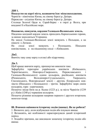 ДІЯ 1.
Показуємо на карті міста, називаючи їхнє місцезнаходження.
Чернігів - північніше Києва, на лівому березі р. Дніпро.
Переяслав - східніше Києва, на лівому березі р. Дніпро.
Столиця Золотої Орди м. Сарай-Берке - в гирлі р. Волга, при
впаданні її в Каспійське море.
Покажемо, описуючи, кордони Галицько-Волинських земель.
Південно-західний кордон земель проходить Карпатськими горами,
за якими знаходиться Угорщина.
На заході Галицько-Волинські землі межують з Польщею, а на
півночі -з Литвою.
На сході землі межують з Полоцьким, Пінським
князівствами, а на південному сході - з Київським.
Дія2.
Вивчіть таку саму карту в атласі або підручнику.
Дія 3.
Щоб краще вивчити карту, пропонуємо виконати таке.
Зафарбуйте територію українських князівств (Київського,
Чернігівського, Новгород-Сіверського, Переяславського і
Галицько-Волинського) одним кольором, російських князівств
(Рязанського, Володимиро-Суздальського, Тверського,
Смоленського, Новгородської землі) - другим, білоруських кня-
зівств (Пінського і Полоцького) - третім. Зафарбуйте моря синім
кольором, гори - коричневим.
Позначте місця битв на р. Калка (1223 р.), за міста Чернігів (1239
р.) і Київ (1240 р.) червоним кольором.
Позначте різними кольорами напрями першого і другого вторгнень
монголо-татар.
Ш. Вчимося оцінювати історичну подію (явище). Як це робити?
1. Визначте дату, коли відбувалася подія або існувало явище.
2. Встановіть, які особливості характеризували даний історичний
період.
3. Згадайте причини, що викликали зазначену історичну подію або
явище.
38
 