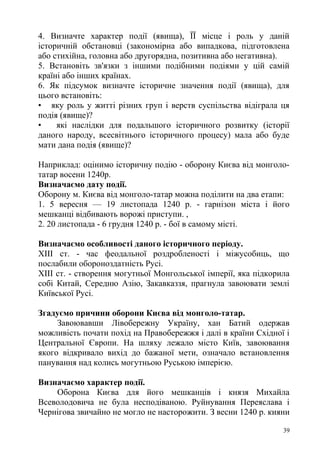 4. Визначте характер події (явища), ЇЇ місце і роль у даній
історичній обстановці (закономірна або випадкова, підготовлена
або стихійна, головна або другорядна, позитивна або негативна).
5. Встановіть зв'язки з іншими подібними подіями у цій самій
країні або інших країнах.
6. Як підсумок визначте історичне значення події (явища), для
цього встановіть:
• яку роль у житті різних груп і верств суспільства відіграла ця
подія (явище)?
• які наслідки для подальшого історичного розвитку (історії
даного народу, всесвітнього історичного процесу) мала або буде
мати дана подія (явище)?
Наприклад: оцінимо історичну подію - оборону Києва від монголо-
татар восени 1240р.
Визначаємо дату події.
Оборону м. Києва від монголо-татар можна поділити на два етапи:
1. 5 вересня — 19 листопада 1240 р. - гарнізон міста і його
мешканці відбивають ворожі приступи. ,
2. 20 листопада - 6 грудня 1240 р. - бої в самому місті.
Визначаємо особливості даного історичного періоду.
XIII ст. - час феодальної роздробленості і міжусобиць, що
послабили обороноздатність Русі.
XIII ст. - створення могутньої Монгольської імперії, яка підкорила
собі Китай, Середню Азію, Закавказзя, прагнула завоювати землі
Київської Русі.
Згадуємо причини оборони Києва від монголо-татар.
Завоювавши Лівобережну Україну, хан Батий одержав
можливість почати похід на Правобережжя і далі в країни Східної і
Центральної Європи. На шляху лежало місто Київ, завоювання
якого відкривало вихід до бажаної мети, означало встановлення
панування над колись могутньою Руською імперією.
Визначаємо характер події.
Оборона Києва для його мешканців і князя Михайла
Всеволодовича не була несподіваною. Руйнування Переяслава і
Чернігова звичайно не могло не насторожити. З весни 1240 р. кияни
39
 