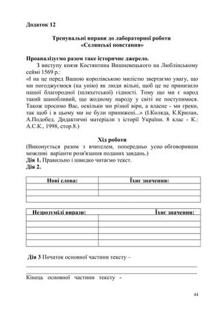 Додаток 12
Тренувальні вправи до лабораторної роботи
«Селянські повстання»
Проаналізуємо разом таке історичне джерело.
З виступу князя Костянтина Вишневецького на Люблінському
сеймі 1569 р.:
«І на це перед Вашою королівською милістю звертаємо увагу, що
ми погоджуємося (на унію) як люди вільні, щоб це не принизило
нашої благородної (шляхетської) гідності. Тому що ми є народ
такий шанобливий, що жодному народу у світі не поступимося.
Також просимо Вас, оскільки ми різної віри, а власне - ми греки,
так щоб і в цьому ми не були принижені...» (І.Коляда, К.Крилан,
А.Подобед. Дидактичні матеріали з історії України. 8 клас - К.:
А.С.К., 1998, стор.8.)
Хід роботи
(Виконується разом з вчителем, попередньо усно обговоривши
можливі варіанти розв'язання поданих завдань.)
Дія 1. Правильно і швидко читаємо текст.
Дія 2.
Нові слова: Їхнє значення:
Незрозумілі вирази: Їхнє значення:
Дія 3 Початок основної частини тексту –
__________________________________________________________
__________________________________________________________
Кінець основної частини тексту -
44
 