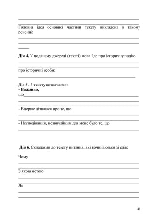 __________________________________________________________
__________________________________________________________
Головна ідея основної частини тексту викладена в такому
реченні:___________________________________________________
__________________________________________________________
__________________________________________________________
_____
Дія 4. У поданому джерелі (тексті) мова йде про історичну подію
__________________________________________________________
__________________________________________________________
про історичні особи:
________________________________________________________
Дія 5. 3 тексту визначаємо:
- Важливо,
що_______________________________________________________
__________________________________________________________
__________________________________________________________
- Вперше дізнаюся про те, що
__________________________________________________________
__________________________________________________________
- Несподіваним, незвичайним для мене було те, що
__________________________________________________________
__________________________________________________________
Дія 6. Складаємо до тексту питання, які починаються зі слів:
Чому
__________________________________________________________
__________________________________________________________
З якою метою
__________________________________________________________
__________________________________________________________
Як
__________________________________________________________
__________________________________________________________
45
 