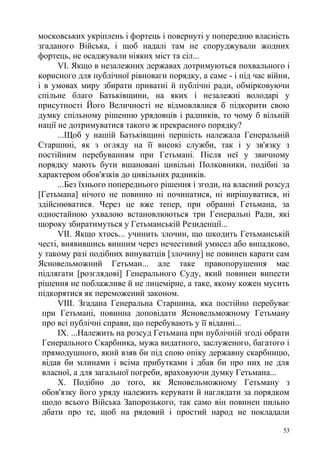 московських укріплень і фортець і повернуті у попередню власність
згаданого Війська, і щоб надалі там не споруджували жодних
фортець, не осаджували ніяких міст та сіл...
VI. Якщо в незалежних державах дотримуються похвального і
корисного для публічної рівноваги порядку, а саме - і під час війни,
і в умовах миру збирати приватні й публічні ради, обмірковуючи
спільне благо Батьківщини, на яких і незалежні володарі у
присутності Його Величності не відмовлялися б підкорити свою
думку спільному рішенню урядовців і радників, то чому б вільній
нації не дотримуватися такого ж прекрасного порядку?
...Щоб у нашій Батьківщині першість належала Генеральній
Старшині, як з огляду на її високі служби, так і у зв'язку з
постійним перебуванням при Гетьмані. Після неї у звичному
порядку мають бути вшановані цивільні Полковники, подібні за
характером обов'язків до цивільних радників.
...Без їхнього попереднього рішення і згоди, на власний розсуд
[Гетьмана] нічого не повинно ні починатися, ні вирішуватися, ні
здійснюватися. Через це вже тепер, при обранні Гетьмана, за
одностайною ухвалою встановлюються три Генеральні Ради, які
щороку збиратимуться у Гетьманській Резиденції...
VII. Якщо хтось... учинить злочин, що шкодить Гетьманській
честі, виявившись винним через нечестивий умисел або випадково,
у такому разі подібних винуватців [злочину] не повинен карати сам
Ясновельможний Гетьман... але таке правопорушення мас
підлягати [розглядові] Генерального Суду, який повинен випести
рішення не поблажливе й не лицемірне, а таке, якому кожен мусить
підкорятися як переможений законом.
VIII. Згадана Генеральна Старшина, яка постійно перебуває
при Гетьмані, повинна доповідати Ясновельможному Гетьману
про всі публічні справи, що перебувають у її віданні...
IX. ...Належить на розсуд Гетьмана при публічній згоді обрати
Генерального Скарбника, мужа видатного, заслуженого, багатого і
прямодушного, який взяв би під спою опіку державну скарбницю,
відав би млинами і всіма прибутками і дбав би про них не для
власної, а для загальної погреби, враховуючи думку Гетьмана...
X. Подібно до того, як Ясновельможному Гетьману з
обов'язку його уряду належить керувати й наглядати за порядком
щодо всього Війська Запорозького, так само він повинен пильно
дбати про те, щоб на рядовий і простий народ не покладали
53
 