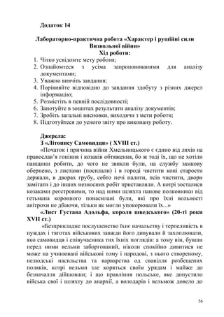 Додаток 14
Лабораторно-практична робота «Характер і рушійні сили
Визвольної війни»
Хід роботи:
1. Чітко усвідомте мету роботи;
2. Ознайомтеся з усіма запропонованими для аналізу
документами;
3. Уважно вивчіть завдання;
4. Порівняйте відповідно до завдання здобуту з різних джерел
інформацію;
5. Розмістіть в певній послідовності;
6. Занотуйте в зошитах результати аналізу документів;
7. Зробіть загальні висновки, виходячи з мети роботи;
8. Підготуйтеся до усного звіту про виконану роботу.
Джерела:
З «Літопису Самовидця» ( XVIII ст.)
«Початок і причина війни Хмельницького є єдино від ляхів на
православ’я гоніння і козаків обтяження, бо ж тоді їх, що не хотіли
панщини робити, до чого не звикли були, на службу замкову
обернено, з листами (посилали) і в городі чистити коні старости
держали, в дворах грубу, себто печі палити, псів чистити, двори
замітати і до інших незносних робіт приставляли. А котрі зосталися
козаками реєстровими, то над ними шляхта панове полковники від
гетьмана коронного понасилані були, які про їхні вольності
анітрохи не дбаючи, тільки як могли упокорювали їх...»
«Лист Густава Адольфа, короля шведського» (20-ті роки
XVII ст.)
«Безприкладне послушенство їхнє начальству і терпеливість в
нуждах і тяготах військових завжди його дивували й захоплювали,
яко самовидця і співучасника тих їхніх поглядів: а тому він, бувши
перед ними вельми заборгований, ніколи спокійно дивитися не
може на учинювані військові тому і народові, з нього створеному,
нелюдські насильства та варварства од свавілля розбещених
поляків, котрі вельми зле коряться своїм урядам і майже до
безначалля дійшовши; і що правління польське, яке допустило
війська свої і шляхту до анархії, а володарів і вельмож довело до
56
 