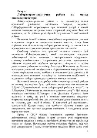 Вступ.
Лабораторно-практична робота як метод
викладання історії
Лабораторно-практична робота – це насамперед метод
організації учнівських досліджень. Зокрема, методист
С.Фарфаровський запропонував при вивченні історії в школі
вважати основним джерелом знань історичний документ. Тоді всі
висновки, що їх робили учні, були б результатом їхньої власної
роботи.
Вивчення історії шляхом самостійного опрацювання учнями
історичних джерел за допомогою питань вчителя, і під його
керівництвом дістало назву лабораторного методу, за аналогією з
відповідним методом викладання природничих дисциплін.
Особливу цінність для сучасної методики являють ідеї
методиста С.Фарфаровського, який запропонував поєднати
лабораторний метод навчання з використанням підручника:
спочатку ознайомлення з історичними джерелами, опрацювання
зібраних відомостей, підбиття попередніх підсумків, а потім
узагальнення учбового матеріалу. Методист В.Угланов ще більше
пов`язував учнівські дослідження з підручниковим матеріалом: не
тільки закріплення знань, здобутих з допомогою дослідження, а й
випереджальне вивчення матеріалу за навчальним посібником з
подальшим лабораторним дослідженням якогось питання.
Важливий внесок у розробку лабораторно-практичної роботи
як методу викладання було здійснено американським педагогом
Е.Дьюї (“Дальтонівський план лабораторної роботи в школі”) та
Е.Пергерст (“Виховання за допомогою дальтон-плану”). Цей метод
винайшла вчителька Е.Пергерст з м. Дальтона. Сутність його
полягала в тому, що учні з кожного навчального предмету
одержували розроблені з їхньою участю індивідуальні плани занять
на тиждень, два тижні й місяць. У визначені дні проводились
консультації. Кожен учень мав особисту облікову картку, де
зазначалося, яку частину завдання виконано, й складалися звіти
перед вчителем.
Проте в СРСР більше поширення отримав бригадно-
лабораторний метод. Згідно із цим методом учні одержували
навчальне завдання й перелік необхідної літератури на термін від
тижня до місяця. Починалася робота вступною бесідою, під час
якої узгоджувався її план, з`ясовувалися завдання. Після цього учні
6
 