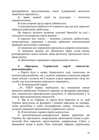 пропорційного представництва; плати (удержання) депутатам
дворічного парламенту...
6) право кожної нації на культурне і політичне
самовизначення..
В цілях охорони труда партія добивається:
1) максимального робочого 8-годинного дня для всіх дорослих
найнятих робітників і робітниць...
На користь вільного розвитку класової боротьби на селі і
сільського господарства партія вимагає;
І) передачі всіх земель — казенних, удільних, кабінетських,
монастирських, церковних і великих приватних землевласників
крайовим автономним одиницям;
2) знищення всіх пережитків кріпацтва в аграрних відносинах;
3) знищення законів, які обмежують право селян вільно
розпоряджатися своєю землею; права розподілу громадської землі,
права виділу;
4) обов'язкового державного перемежування земель».
З «Програма Української партії соціалістів-
революціонерів»
«...Партія буде в межах буржуазного ладу домагатись як
шляхом революційним, так і шляхом державно-соціальних реформ
таких заходів і установ, які б віддали в руки працюючого люду всі
засоби для підготовлення соціального перевороту...
А). В національній справі:
...IV. УПСР вважає необхідним під теперешню хвилю
вимагати перебудови Російської держави на федерацію рівноправ-
них, національно-територіальних республік, із забезпеченням у їх
межах прав національних меншостей.
V. Що ж до України, то партія буде боротися за те, щоб
Україна приступала до федерації з іншими народами як демокра-
тична республіка в своїх етнографічних межах, незалежно від
сучасної державної приналежності українських земель.
Б). В політичних справах партія домагається:
І) республікансько-демократичної форми правління дія
України, без президента; зосередження законодавчої влади в одно-
палатній Раді народних представників, українському Сеймі, а
виконавчої влади в руках Ради міністрів, обраних українським
60
 