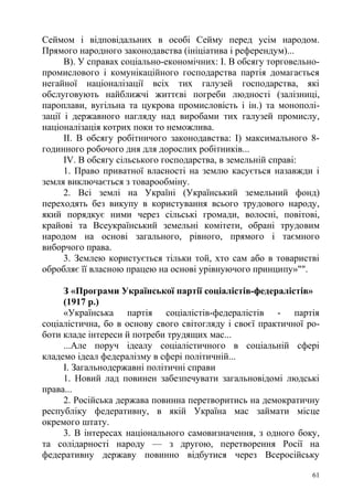 Сеймом і відповідальних в особі Сейму перед усім народом.
Прямого народного законодавства (ініціатива і референдум)...
В). У справах соціально-економічних: І. В обсягу торговельно-
промислового і комунікаційного господарства партія домагається
негайної націоналізації всіх тих галузей господарства, які
обслуговують найближчі життєві погреби людності (залізниці,
пароплави, вугільна та цукрова промисловість і ін.) та монополі-
зації і державного нагляду над виробами тих галузей промислу,
націоналізація котрих поки то неможлива.
II. В обсягу робітничого законодавства: І) максимального 8-
годинного робочого дня для дорослих робітників...
IV. В обсягу сільського господарства, в земельній справі:
1. Право приватної власності на землю касується назавжди і
земля виключається з товарообміну.
2. Всі землі на Україні (Український земельний фонд)
переходять без викупу в користування всього трудового народу,
який порядкує ними через сільські громади, волосні, повітові,
крайові та Всеукраїнський земельні комітети, обрані трудовим
народом на основі загального, рівного, прямого і таємного
виборчого права.
3. Землею користується тільки той, хто сам або в товаристві
обробляє її власною працею на основі урівнуючого принципу»"".
З «Програми Української партії соціалістів-федералістів»
(1917 р.)
«Українська партія соціалістів-федералістів - партія
соціалістична, бо в основу свого світогляду і своєї практичної ро-
боти кладе інтереси й потреби трудящих мас...
...Але поруч ідеалу соціалістичного в соціальній сфері
кладемо ідеал федералізму в сфері політичній...
І. Загальнодержавні політичні справи
1. Новий лад повинен забезпечувати загальновідомі людські
права...
2. Російська держава повинна перетворитись на демократичну
республіку федеративну, в якій Україна мас займати місце
окремого штату.
3. В інтересах національного самовизначення, з одного боку,
та солідарності народу — з другою, перетворення Росії на
федеративну державу повинно відбутися через Всеросійську
61
 