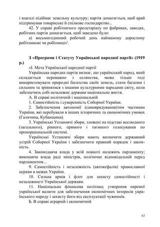 і взагалі підіймає земельну культуру; партія домагається, щоб край
підтримував товариське й спілкове господарство...
42. У справі робітничого пролетаріату по фабриках, заводах,
робітних партія домагається, щоб заведено було:
а) восьмигодинний робочий день найманому дорослому
робітникові чи робітниці»'.
З «Програми і Статуту Української народної партії» (1919
р.)
«І. Мета Української народної партії
Українська народна партія визнає, що український народ, який
складається переважно з селянства, може тільки тоді
використовувати природні багатства своїх земель, стати багатим і
сильним та зрівнятися з іншими культурними народами світу, коли
забезпечить собі незалежне держави національне життя.
А. В справі політичній і національній
1. Самостійність і суверенність Соборної України.
2. Забезпечення автономії (самоврядування)тим частинам
України, які перебували в інших історичних та економічних умовах
(Галичина, Кубанщина).
3. Українські Установчі збори, зложені на підставі вселюдного
(загального), рівного, прямого і таємного голосування по
пропорціональній системі.
Українські Установчі збори мають визначити державний
устрій Соборної України і забезпечити правний порядок і закон-
ність.
4. Законодавча влада у всій повноті належить парламенту;
виконавча влада раді міністрів, політичне відповідальній перед
парламентом...
9. Самостійність і незалежність (автокефалія) православної
церкви в межах України.
10. Сильна армія і флот для захисту самостійності і
незалежності Української держави.
11. Національна фінансова політика; утворення окремої
української валюти для забезпечення економічних інтересів укра-
їнського народу і захисту його від експлуатації чужинців.
Б. В справі аграрній і економічній
63
 