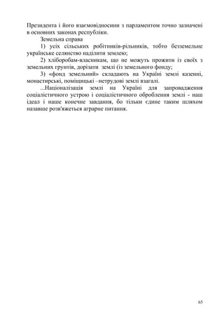 Президента і його взаємовідносини з парламентом точно зазначені
в основних законах республіки.
Земельна справа
1) усіх сільських робітників-рільників, тобто безземельне
українське селянство наділити землею;
2) хліборобам-власникам, що не можуть прожити із своїх з
земельних грунтів, дорізати землі (із земельного фонду;
3) «фонд земельний» складають на Україні землі казенні,
монастирські, поміщицькі –нетрудові землі взагалі.
...Націоналізація землі на Україні для запровадження
соціалістичного устрою і соціалістичного оброблення землі - наш
ідеал і наше конечне завдання, бо тільки єдине таким шляхом
назавше розв'яжеться аграрне питання.
65
 