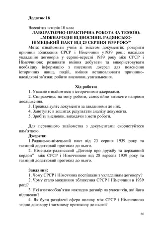 Додаток 16
Всесвітня історія 10 клас
ЛАБОРАТОРНО-ПРАКТИЧНА РОБОТА ЗА ТЕМОЮ:
„МІЖНАРОДНІ ВІДНОСИНИ. РАДЯНСЬКО-
НІМЕЦЬКИЙ ПАКТ ВІД 23 СЕРПНЯ 1939 РОКУ”
Мета: ознайомити учнів зі змістом документів; розкрити
причини зближення СРСР і Німеччини у1939 році; наслідки
укладання договорів у серпні-вересні 1939 року між СРСР і
Німеччиною; розвивати вміння добувати та використовувати
необхідну інформацію з писемних джерел для пояснення
історичних явищ, подій, вміння встановлювати причинно-
наслідкові зв’язки; робити висновки, узагальнення.
Хід роботи:
1. Уважно ознайомтеся з історичними джерелами.
2. Спираючись на мету роботи, самостійно визначте напрями
дослідження.
3. Проаналізуйте документи за завданнями до них.
4. Занотуйте в зошитах результати аналізу документа.
5. Зробіть висновки, виходячи з мети роботи.
Для первинного знайомства з документами скористуйтеся
пам’яткою.
Джерела:
1.Радянсько-німецький пакт від 23 серпня 1939 року та
таємний додатковий протокол до нього.
2. Німецько–радянський „Договір про дружбу та державний
кордон” між СРСР і Німеччиною від 28 вересня 1939 року та
таємний додатковий протокол до нього.
Завдання:
1. Чому СРСР і Німеччина поспішали з укладанням договору?
2. Чому стало можливим зближення СРСР і Німеччини в 1939
році?
3. Які взаємообов’язки накладав договір на учасників, які його
підписали?
4. Як були розділені сфери впливу між СРСР і Німеччиною
згідно договору і таємному протоколу до нього?
66
 