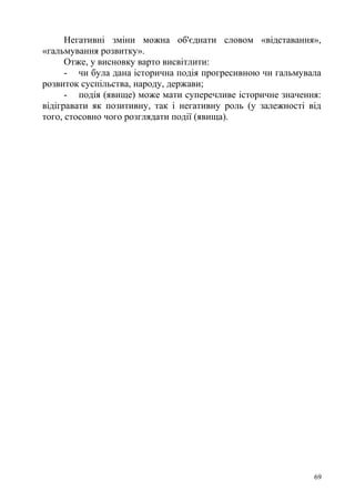 Негативні зміни можна об'єднати словом «відставання»,
«гальмування розвитку».
Отже, у висновку варто висвітлити:
- чи була дана історична подія прогресивною чи гальмувала
розвиток суспільства, народу, держави;
- подія (явище) може мати суперечливе історичне значення:
відігравати як позитивну, так і негативну роль (у залежності від
того, стосовно чого розглядати події (явища).
69
 